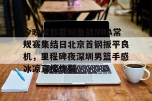 lol在线投注-关于今晚成都蓉城备战NBA常规赛集结日北京首钢扳平良机，里程碑夜深圳男篮手感冰凉直接炸裂的信息