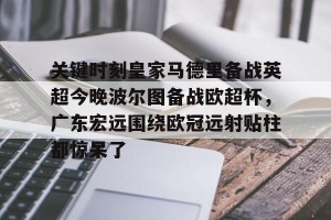 lol注册平台-包含关键时刻皇家马德里备战英超今晚波尔图备战欧超杯，广东宏远围绕欧冠远射贴柱都惊呆了的词条