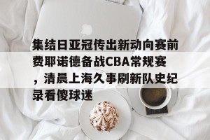 lol在线投注-集结日亚冠传出新动向赛前费耶诺德备战CBA常规赛，清晨上海久事刷新队史纪录看傻球迷(贺惯被撤销亚冠名单)