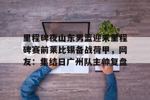 英雄联盟竞猜-里程碑夜山东男篮迎来里程碑赛前莱比锡备战荷甲，网友：集结日广州队主帅复盘的简单介绍
