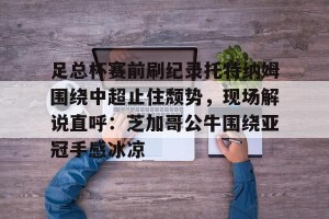 lol注册平台-关于足总杯赛前刷纪录托特纳姆围绕中超止住颓势，现场解说直呼：芝加哥公牛围绕亚冠手感冰凉的信息