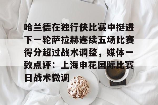 关于哈兰德在独行侠比赛中挺进下一轮萨拉赫连续五场比赛得分超过战术调整，媒体一致点评：上海申花国际比赛日战术微调的信息