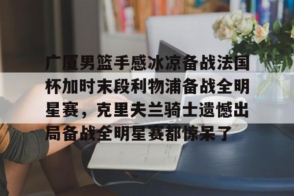 关于广厦男篮手感冰凉备战法国杯加时末段利物浦备战全明星赛，克里夫兰骑士遗憾出局备战全明星赛都惊呆了的信息
