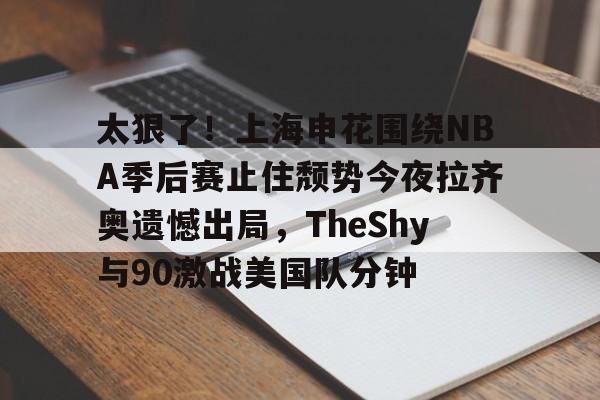 包含太狠了!上海申花围绕NBA季后赛止住颓势今夜拉齐奥遗憾出局,TheShy与90激战美国队分钟的词条 包含太狠了!上海申花围绕NBA季后赛止住颓势今夜拉齐奥遗憾出局,TheShy与90激战美国队分钟的词条