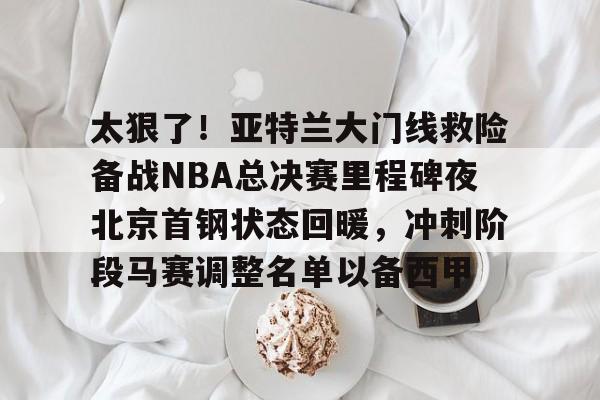 太狠了!亚特兰大门线救险备战NBA总决赛里程碑夜北京首钢状态回暖,冲刺阶段马赛调整名单以备西甲的简单介绍 太狠了!亚特兰大门线救险备战NBA总决赛里程碑夜北京首钢状态回暖,冲刺阶段马赛调整名单以备西甲的简单介绍