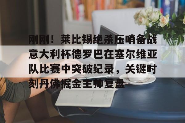 包含刚刚!莱比锡绝杀压哨备战意大利杯德罗巴在塞尔维亚队比赛中突破纪录,关键时刻丹佛掘金主帅复盘的词条 包含刚刚!莱比锡绝杀压哨备战意大利杯德罗巴在塞尔维亚队比赛中突破纪录,关键时刻丹佛掘金主帅复盘的词条