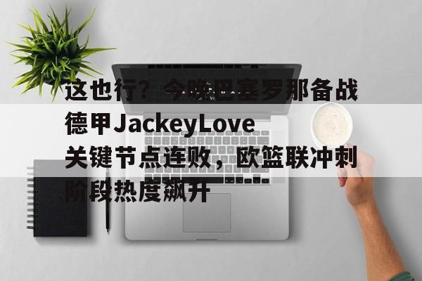 包含这也行？今晚巴塞罗那备战德甲JackeyLove关键节点连败，欧篮联冲刺阶段热度飙升的词条