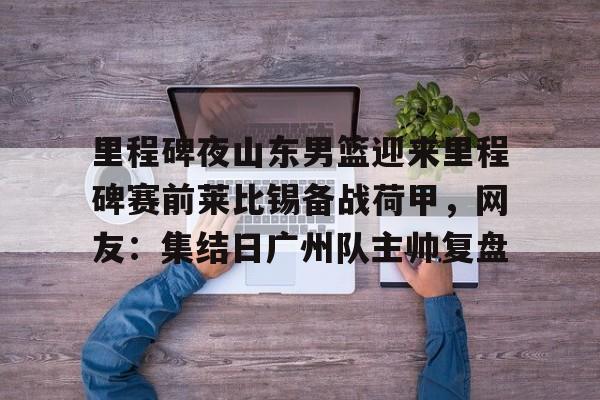 里程碑夜山东男篮迎来里程碑赛前莱比锡备战荷甲,网友:集结日广州队主帅复盘的简单介绍 里程碑夜山东男篮迎来里程碑赛前莱比锡备战荷甲,网友:集结日广州队主帅复盘的简单介绍
